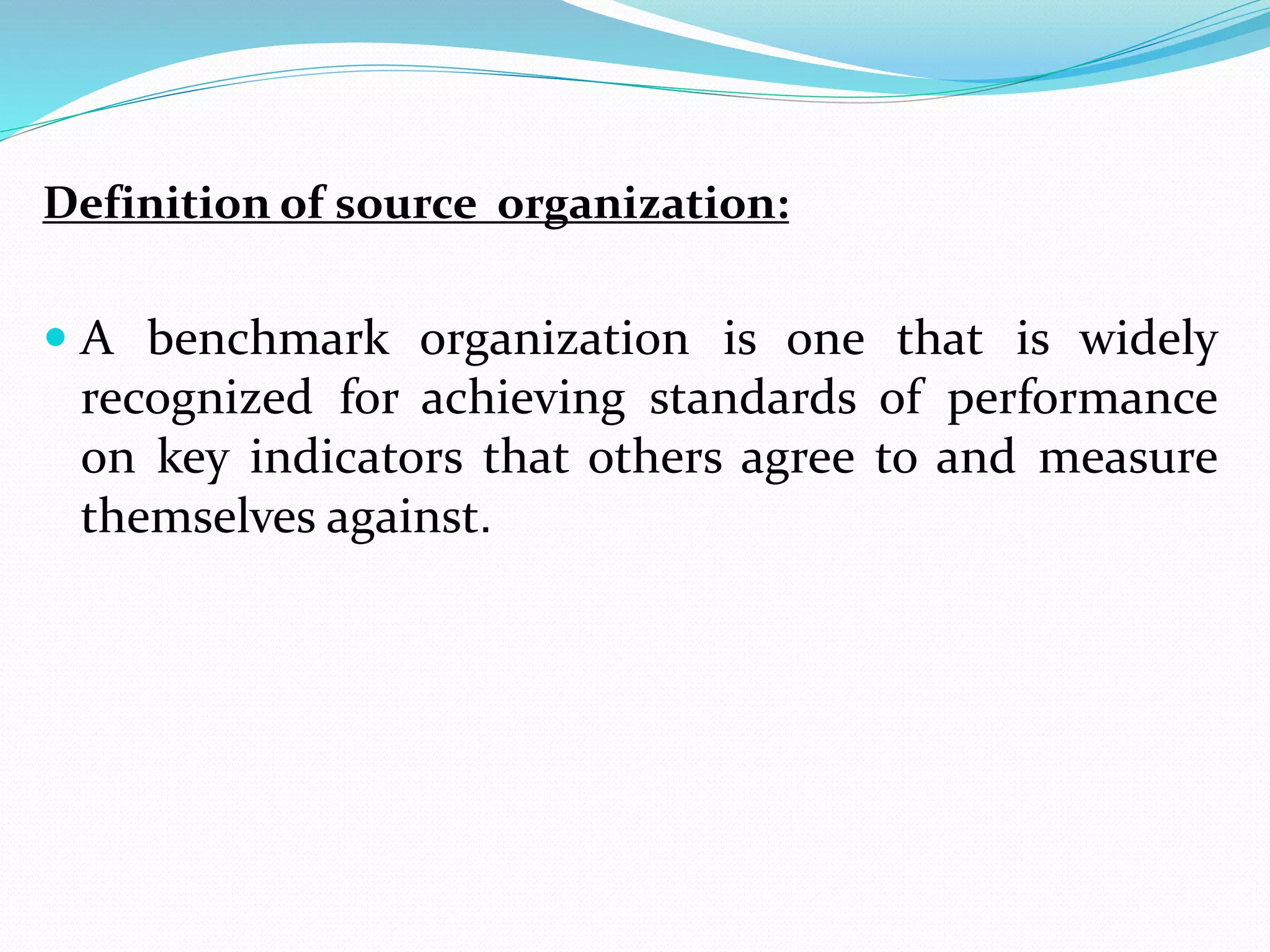Definition of source organization:
 A benchmark organization is one that is widely
recognized for achieving standards of performance
on key indicators that others agree to and measure
themselves against.
 
