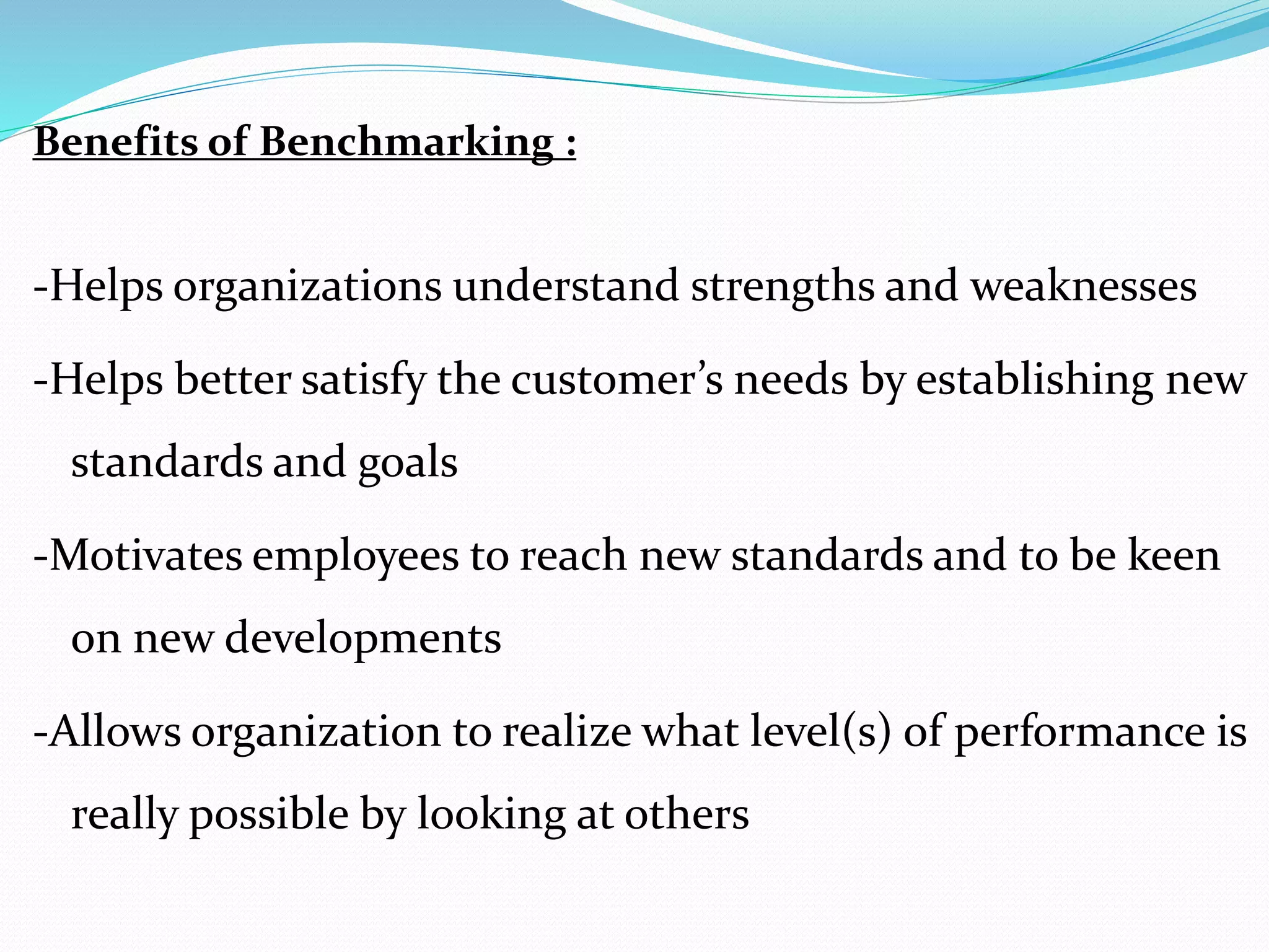Benefits of Benchmarking :
-Helps organizations understand strengths and weaknesses
-Helps better satisfy the customer’s needs by establishing new
standards and goals
-Motivates employees to reach new standards and to be keen
on new developments
-Allows organization to realize what level(s) of performance is
really possible by looking at others
 