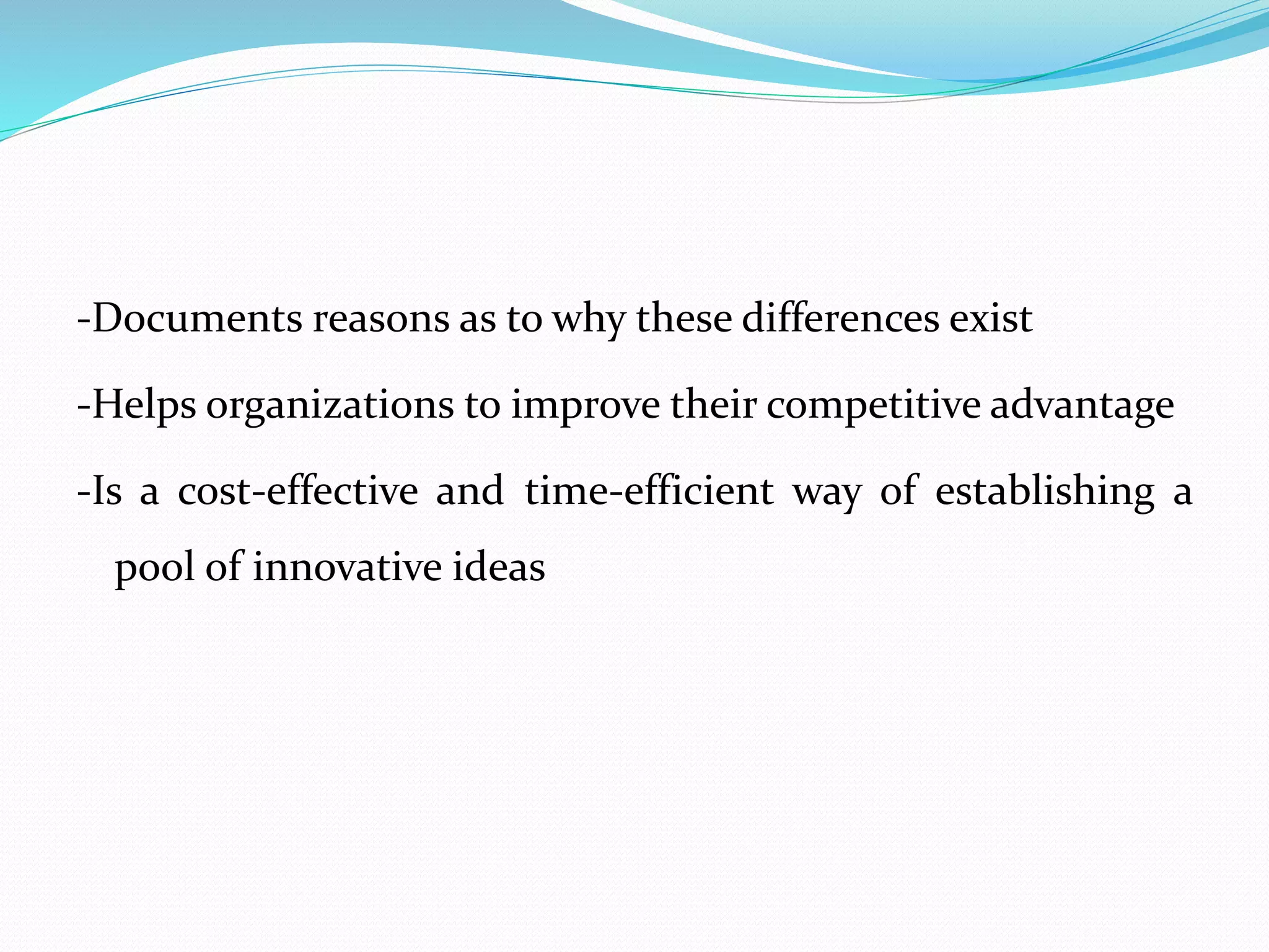 -Documents reasons as to why these differences exist
-Helps organizations to improve their competitive advantage
-Is a cost-effective and time-efficient way of establishing a
pool of innovative ideas
 
