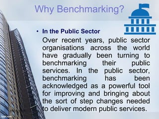 21/01/2017
• In the Public Sector
Over recent years, public sector
organisations across the world
have gradually been turning to
benchmarking their public
services. In the public sector,
benchmarking has been
acknowledged as a powerful tool
for improving and bringing about
the sort of step changes needed
to deliver modern public services.
Why Benchmarking?
 