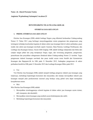 1
Nama : dr. Alnesti Purnama Yunisa
Angkatan 70 gelombang I kelompok 3 no.absen 23
BENCHMARKING NILAI-NILAI BerAKHLAK
OTORITAS JASA KEUANGAN
1. PROFIL OTORITAS JASA KEUANGAN
Otoritas Jasa Keuangan (OJK) adalah lembaga Negara yang dibentuk berdasarkan Undang-undang
Nomor 21 Tahun 2011 yang berfungsi menyelenggarakan sistem pengaturan dan pengawasan yang
terintegrasi terhadap keseluruhan kegiatan di dalam sektor jasa keuangan baik di sektor perbankan, pasar
modal, dan sektor jasa keuangan non-bank seperti Asuransi, Dana Pensiun, Lembaga Pembiayaan, dan
Lembaga Jasa Keuangan lainnya. Secara lebih lengkap, OJK adalah lembaga independen dan bebas dari
campur tangan pihak lain yang mempunyai fungsi, tugas, dan wewenang pengaturan, pengawasan,
pemeriksaan dan penyidikan sebagaimana dimaksud dalam Undang-undang Nomor 21 tersebut. Tugas
pengawasan industri keuangan non-bank dan pasar modal secara resmi beralih dari Kementerian
Keuangan dan Bapepam-LK ke OJK pada 31 Desember 2012. Sedangkan pengawasan di sektor
perbankan beralih ke OJK pada 31 Desember 2013 dan Lembaga Keuangan Mikro pada 2015.
 Visi
Visi Otoritas Jasa Keuangan (OJK) adalah menjadi lembaga pengawas industri jasa keuangan yang
terpercaya, melindungi kepentingan konsumen dan masyarakat, dan mampu mewujudkan industri jasa
keuangan menjadi pilar perekonomian nasional yang berdaya saing global serta dapat memajukan
kesejahteraan umum.
 Misi
Misi Otoritas Jasa Keuangan (OJK) adalah:
1. Mewujudkan terselenggaranya seluruh kegiatan di dalam sektor jasa keuangan secara teratur,
adil, transparan, dan akuntabel;
2. Mewujudkan sistem keuangan yang tumbuh secara berkelanjutan dan stabil;
3. Melindungi kepentingan konsumen dan masyarakat.
 