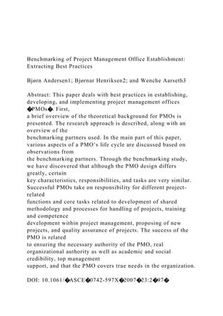 Benchmarking of Project Management Office Establishment:
Extracting Best Practices
Bjørn Andersen1; Bjørnar Henriksen2; and Wenche Aarseth3
Abstract: This paper deals with best practices in establishing,
developing, and implementing project management offices
�PMOs�. First,
a brief overview of the theoretical background for PMOs is
presented. The research approach is described, along with an
overview of the
benchmarking partners used. In the main part of this paper,
various aspects of a PMO’s life cycle are discussed based on
observations from
the benchmarking partners. Through the benchmarking study,
we have discovered that although the PMO design differs
greatly, certain
key characteristics, responsibilities, and tasks are very similar.
Successful PMOs take on responsibility for different project-
related
functions and core tasks related to development of shared
methodology and processes for handling of projects, training
and competence
development within project management, proposing of new
projects, and quality assurance of projects. The success of the
PMO is related
to ensuring the necessary authority of the PMO, real
organizational authority as well as academic and social
credibility, top management
support, and that the PMO covers true needs in the organization.
DOI: 10.1061/�ASCE�0742-597X�2007�23:2�97�
 