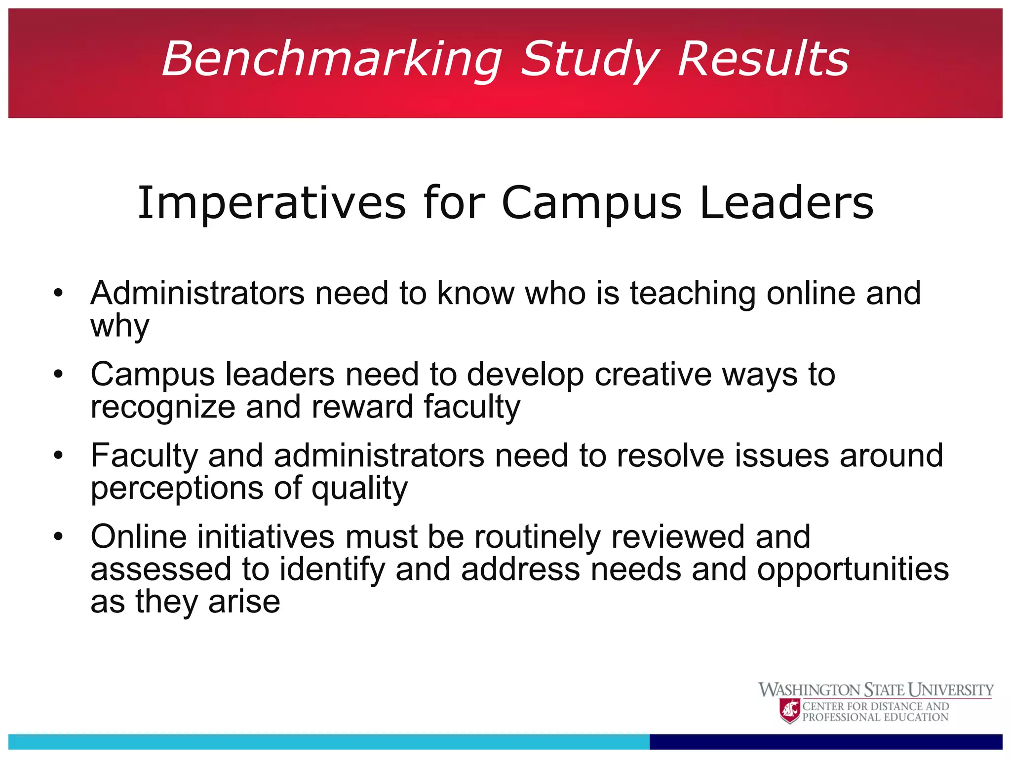 Benchmarking Study Results

     Imperatives for Campus Leaders
• Administrators need to know who is teaching online and
  why
• Campus leaders need to develop creative ways to
  recognize and reward faculty
• Faculty and administrators need to resolve issues around
  perceptions of quality
• Online initiatives must be routinely reviewed and
  assessed to identify and address needs and opportunities
  as they arise
 