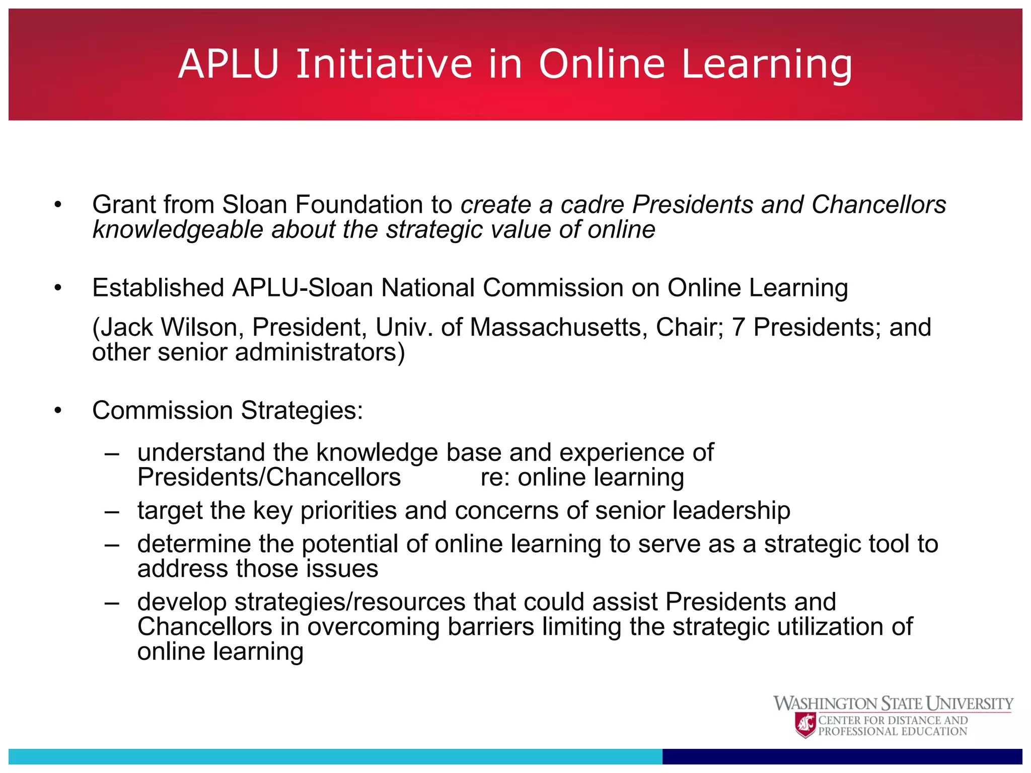 APLU Initiative in Online Learning


•   Grant from Sloan Foundation to create a cadre Presidents and Chancellors
    knowledgeable about the strategic value of online

•   Established APLU-Sloan National Commission on Online Learning
    (Jack Wilson, President, Univ. of Massachusetts, Chair; 7 Presidents; and
    other senior administrators)

•   Commission Strategies:
     – understand the knowledge base and experience of
       Presidents/Chancellors          re: online learning
     – target the key priorities and concerns of senior leadership
     – determine the potential of online learning to serve as a strategic tool to
       address those issues
     – develop strategies/resources that could assist Presidents and
       Chancellors in overcoming barriers limiting the strategic utilization of
       online learning
 