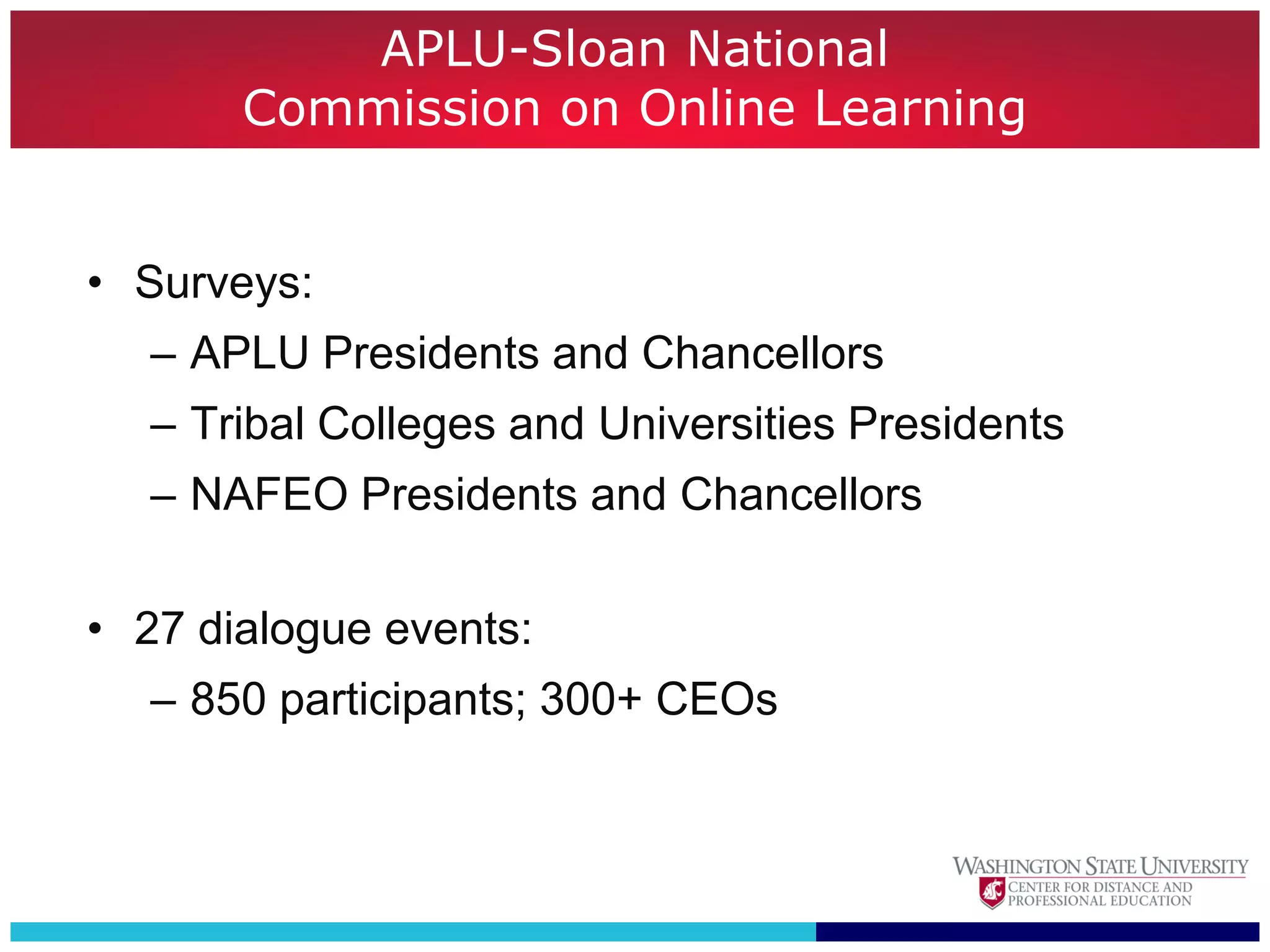 APLU-Sloan National
       Commission on Online Learning


• Surveys:
  – APLU Presidents and Chancellors
  – Tribal Colleges and Universities Presidents
  – NAFEO Presidents and Chancellors

• 27 dialogue events:
  – 850 participants; 300+ CEOs
 