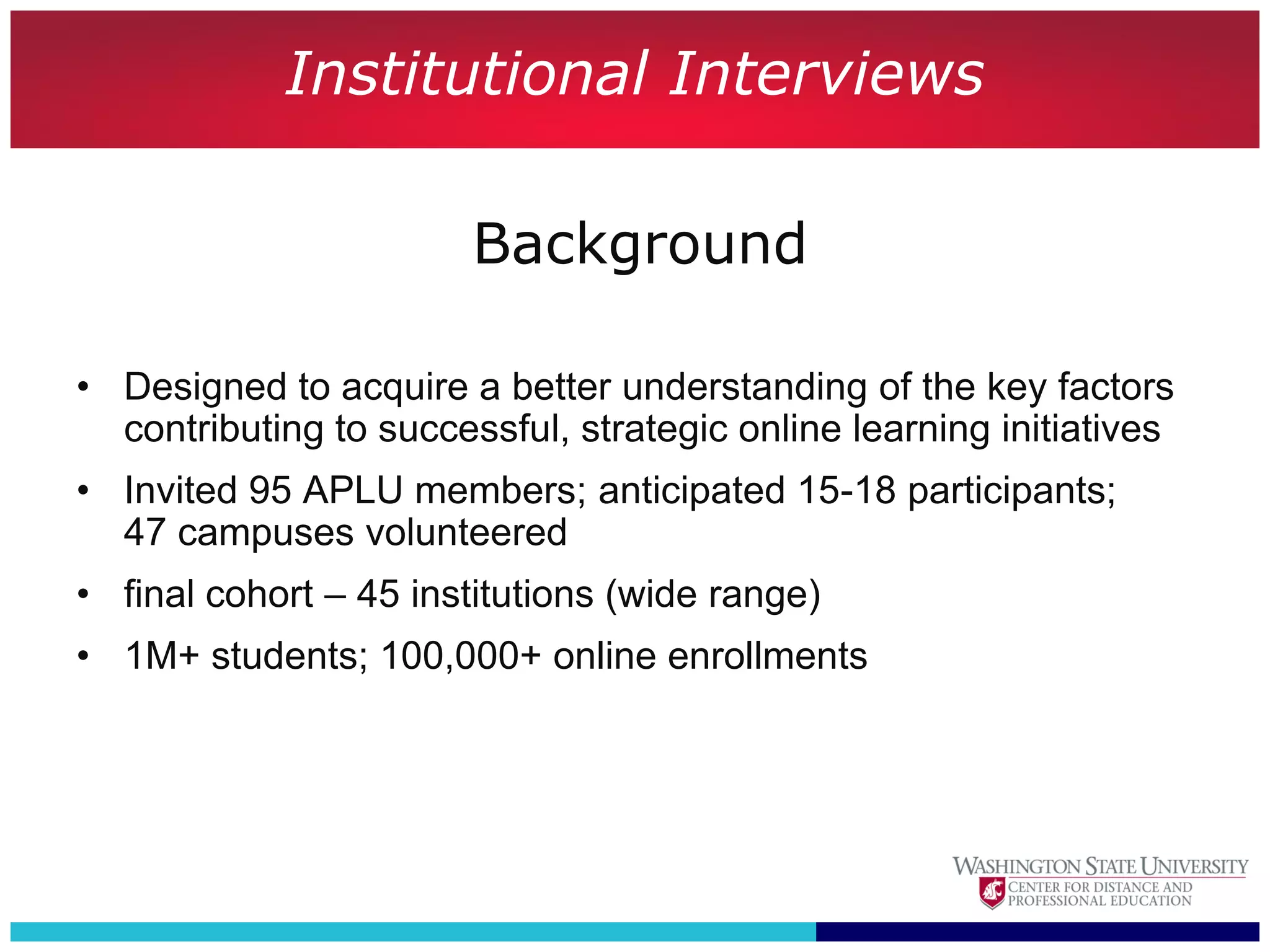 Institutional Interviews

                        Background

• Designed to acquire a better understanding of the key factors
  contributing to successful, strategic online learning initiatives
• Invited 95 APLU members; anticipated 15-18 participants;
  47 campuses volunteered
• final cohort – 45 institutions (wide range)
• 1M+ students; 100,000+ online enrollments
 