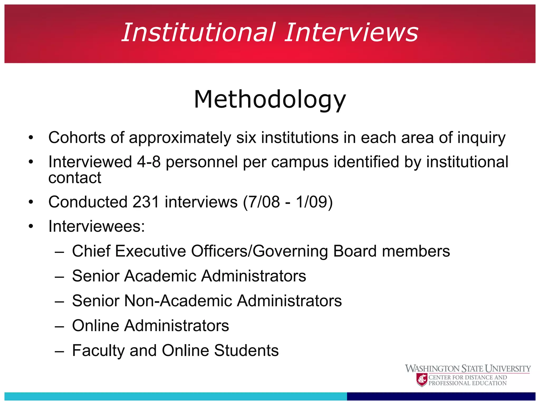 Institutional Interviews

                       Methodology
• Cohorts of approximately six institutions in each area of inquiry
• Interviewed 4-8 personnel per campus identified by institutional
  contact
• Conducted 231 interviews (7/08 - 1/09)
• Interviewees:
   – Chief Executive Officers/Governing Board members
   – Senior Academic Administrators
   – Senior Non-Academic Administrators
   – Online Administrators
   – Faculty and Online Students
 