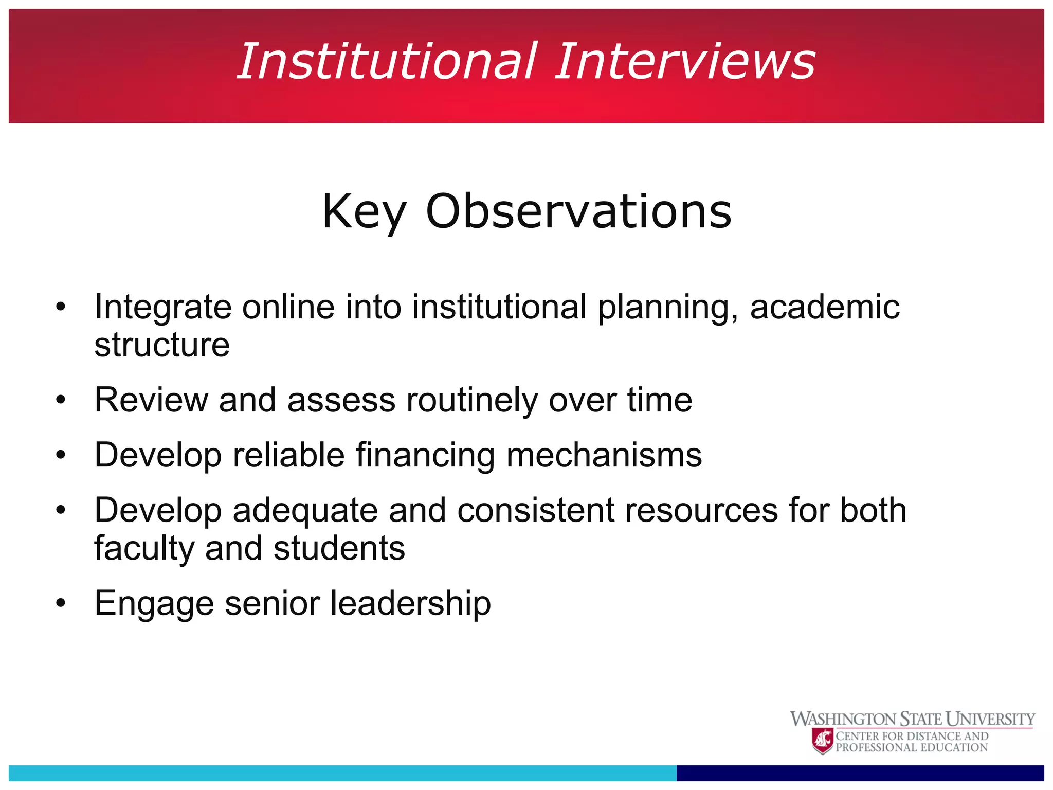 Institutional Interviews

                 Key Observations
• Integrate online into institutional planning, academic
  structure
• Review and assess routinely over time
• Develop reliable financing mechanisms
• Develop adequate and consistent resources for both
  faculty and students
• Engage senior leadership
 