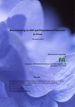 CCM Data & Primary Intelligence




 Benchmarking on PAP and Paracetamol Production
                                        in China

                                      - The second edition




                                                               Researched & Prepared by:




                          Guangzhou CCM Information Science and Technology Co., Ltd
                                                             Guangzhou, P. R. China




                                          Nov. 2008

Copyright by Guangzhou CCM Information Science and Technology Co., Ltd (P. R. China)
Any publication, distribution or copying of the content in this report is prohibited.
Website: http://www.cnchemicals.com
Tel: +86-20-3761 6606
Fax: +86-20-3761 6968
Email: econtact@cnchemicals.com




Website: http://www.cnchemicals.com                          Email: econtact@cnchemicals.com
Tel: +86-20-3761 6606                                         Fax: +86-20-3761 6968
 