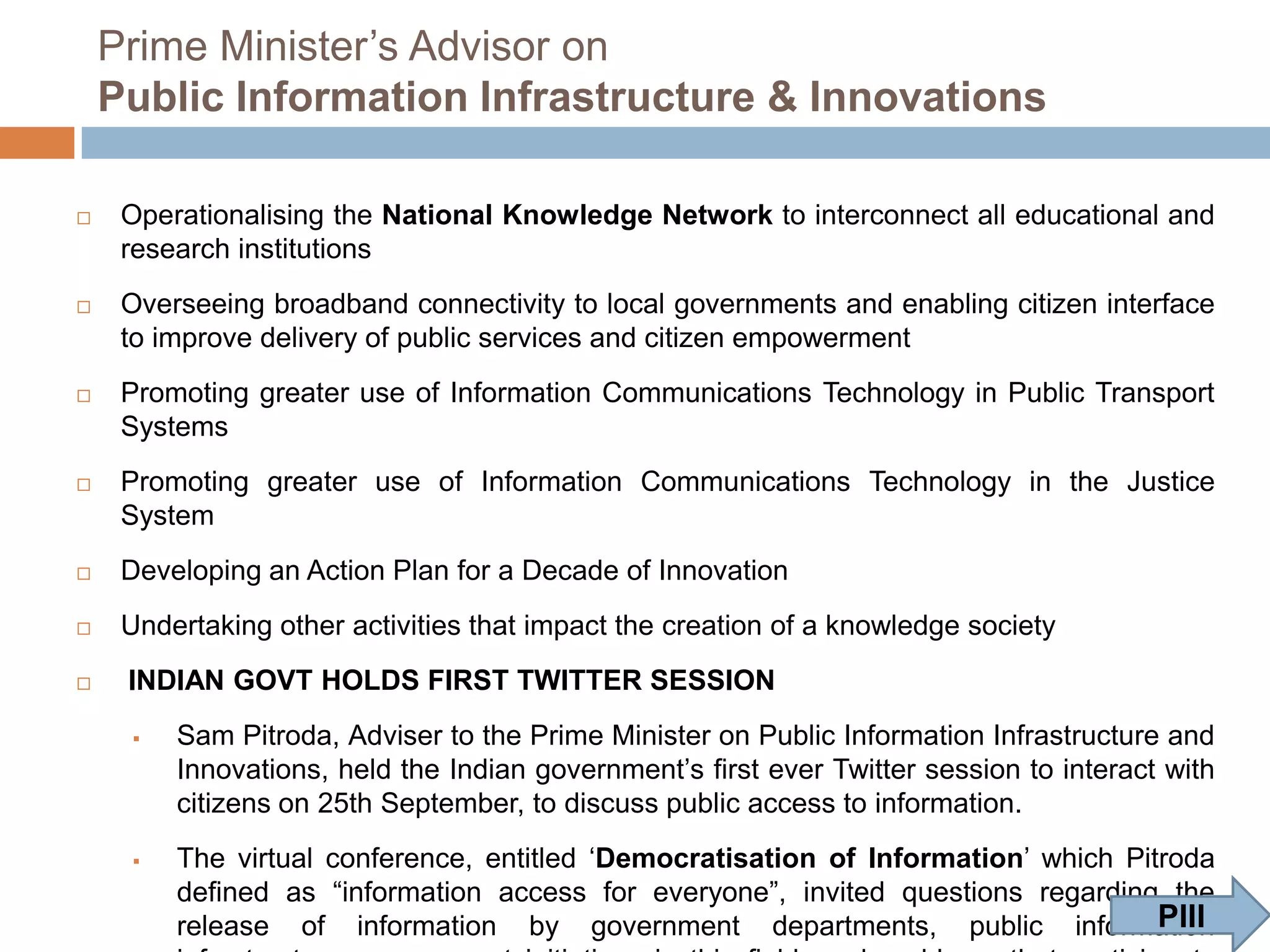Prime Minister‟s Advisor on
Public Information Infrastructure & Innovations


Operationalising the National Knowledge Network to interconnect all educational and
research institutions



Overseeing broadband connectivity to local governments and enabling citizen interface
to improve delivery of public services and citizen empowerment



Promoting greater use of Information Communications Technology in Public Transport
Systems



Promoting greater use of Information Communications Technology in the Justice
System



Developing an Action Plan for a Decade of Innovation



Undertaking other activities that impact the creation of a knowledge society



INDIAN GOVT HOLDS FIRST TWITTER SESSION




Sam Pitroda, Adviser to the Prime Minister on Public Information Infrastructure and
Innovations, held the Indian government‟s first ever Twitter session to interact with
citizens on 25th September, to discuss public access to information.
The virtual conference, entitled „Democratisation of Information‟ which Pitroda
defined as “information access for everyone”, invited questions regarding the
PIII
release of information by government departments, public information
infrastructure, government initiatives in this field, and problems that participants
could observe and foresee

 