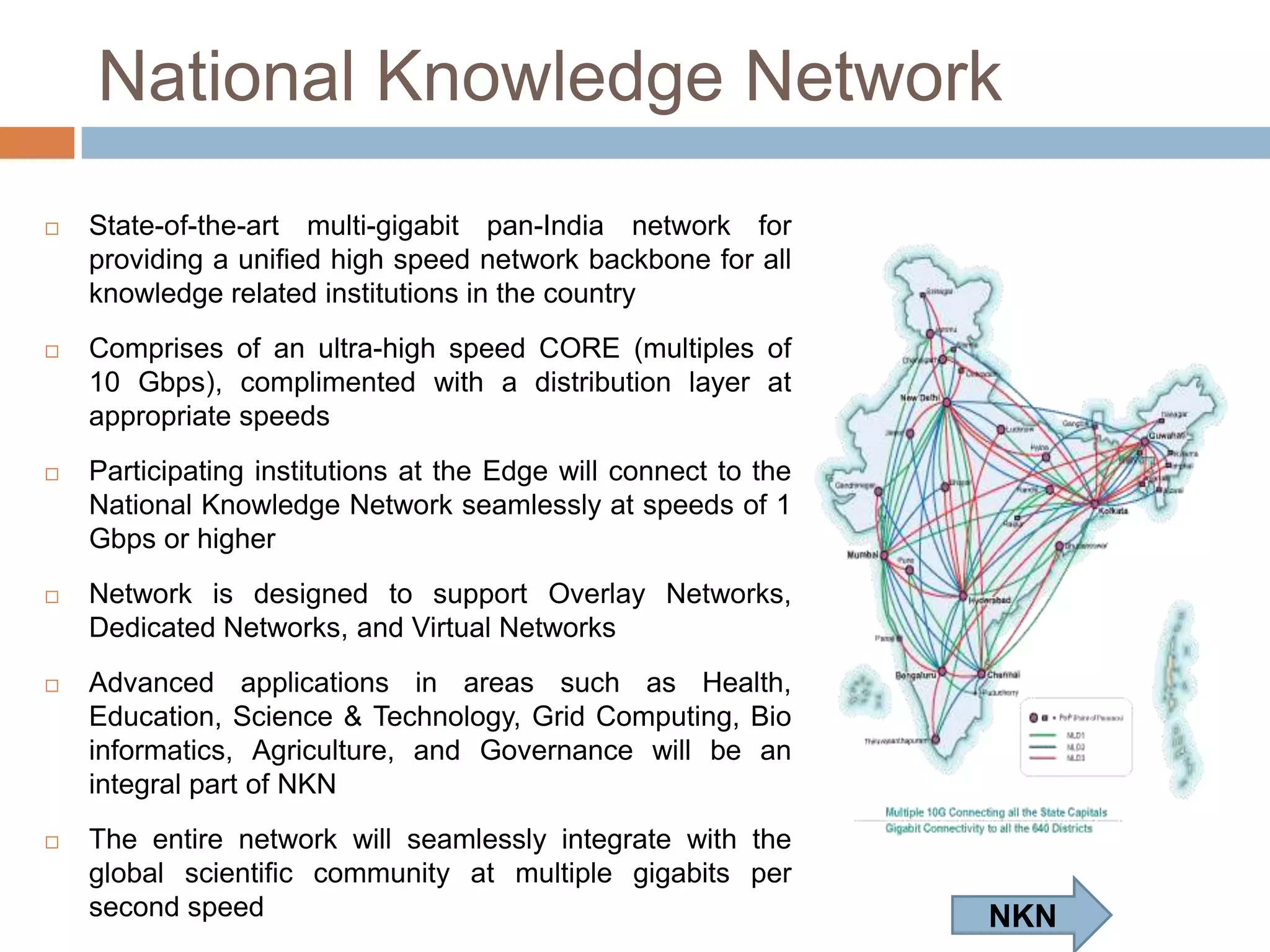 National Knowledge Network


State-of-the-art multi-gigabit pan-India network for
providing a unified high speed network backbone for all
knowledge related institutions in the country



Comprises of an ultra-high speed CORE (multiples of
10 Gbps), complimented with a distribution layer at
appropriate speeds



Participating institutions at the Edge will connect to the
National Knowledge Network seamlessly at speeds of 1
Gbps or higher



Network
is
designed
to
support
Overlay
Networks, Dedicated Networks, and Virtual Networks



Advanced
applications
in
areas
such
as
Health, Education, Science & Technology, Grid
Computing,
Bio
informatics,
Agriculture,
and
Governance will be an integral part of NKN



The entire network will seamlessly integrate with the
global scientific community at multiple gigabits per
second speed

NKN

 