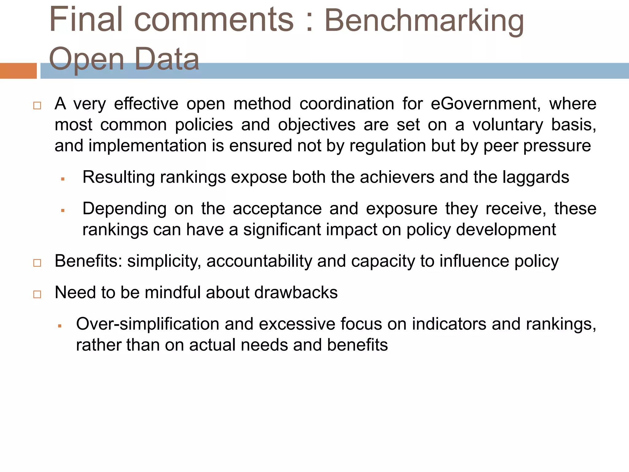 Final comments : Benchmarking Open
Data


A very effective open method coordination for eGovernment, where
most common policies and objectives are set on a voluntary
basis, and implementation is ensured not by regulation but by peer
pressure


Resulting rankings expose both the achievers and the laggards



Depending on the acceptance and exposure they receive, these
rankings can have a significant impact on policy development



Benefits: simplicity, accountability and capacity to influence policy



Need to be mindful about drawbacks


Over-simplification and excessive focus on indicators
rankings, rather than on actual needs and benefits

and

 