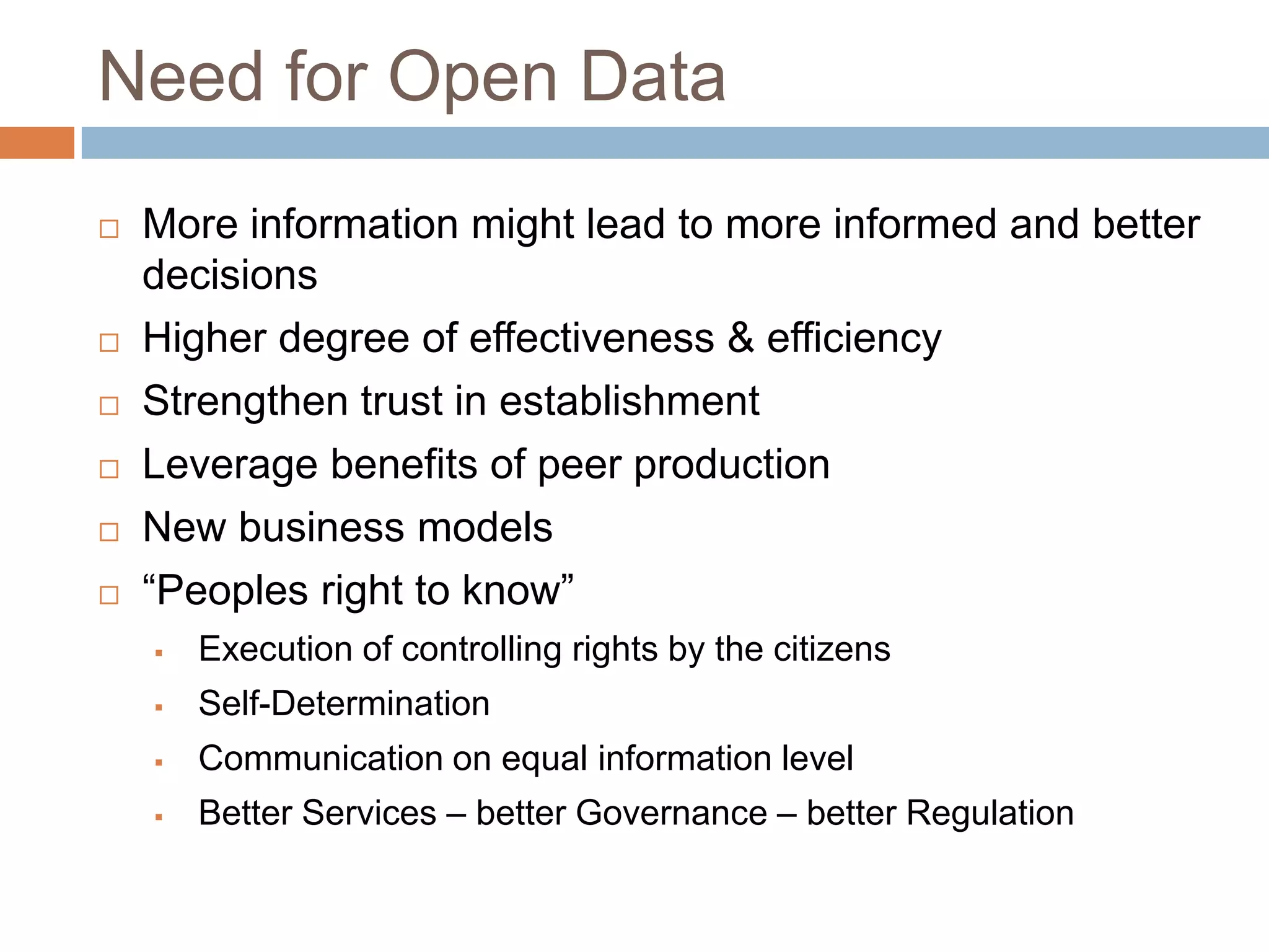 Need for Open Data








More information might lead to more informed and better
decisions
Higher degree of effectiveness & efficiency
Strengthen trust in establishment
Leverage benefits of peer production
New business models
“Peoples right to know”


Execution of controlling rights by the citizens



Self-Determination



Communication on equal information level



Better Services – better Governance – better Regulation

 