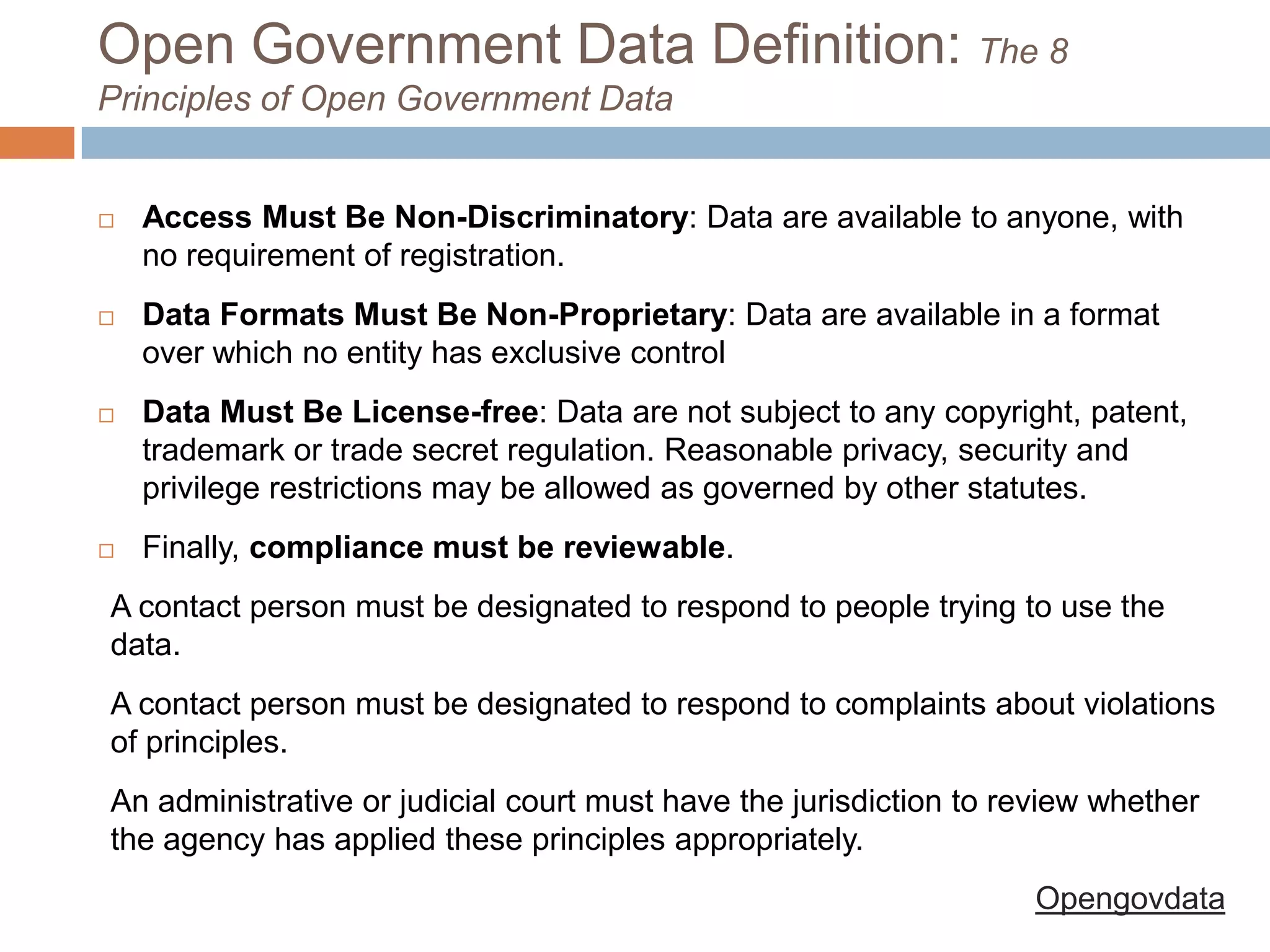 Open Government Data Definition: The 8
Principles of Open Government Data



Access Must Be Non-Discriminatory: Data are available to anyone, with
no requirement of registration.



Data Formats Must Be Non-Proprietary: Data are available in a format
over which no entity has exclusive control



Data Must Be License-free: Data are not subject to any
copyright, patent, trademark or trade secret regulation. Reasonable
privacy, security and privilege restrictions may be allowed as governed by
other statutes.



Finally, compliance must be reviewable.

A contact person must be designated to respond to people trying to use the
data.
A contact person must be designated to respond to complaints about violations
of principles.
An administrative or judicial court must have the jurisdiction to review whether
the agency has applied these principles appropriately.
Opengovdata

 