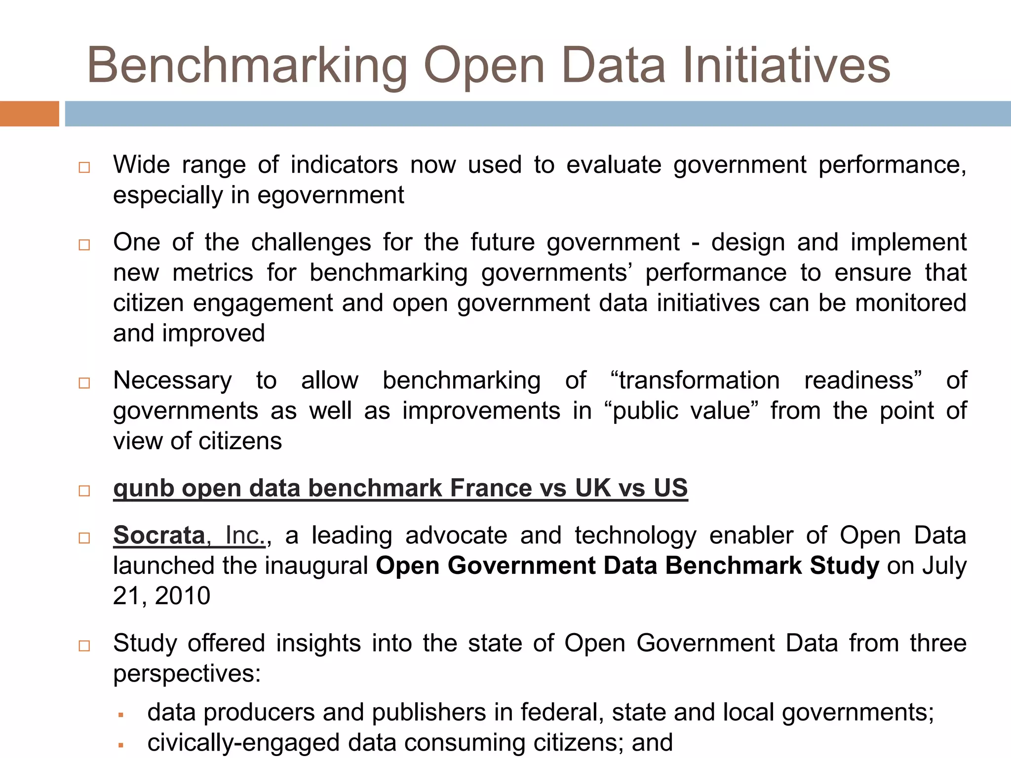 Benchmarking Open Data Initiatives


Wide range of indicators now used
performance, especially in eGovernment



One of the challenges for the future government - design and implement
new metrics for benchmarking governments‟ performance to ensure that
citizen engagement and open government data initiatives can be monitored
and improved



to

evaluate

government

Necessary to allow benchmarking of “transformation readiness” of
governments as well as improvements in “public value” from the point of
view of citizens



qunb open data benchmark France vs UK vs US



Socrata, Inc., a leading advocate and technology enabler of Open Data
launched the inaugural Open Government Data Benchmark Study on July
21, 2010



Study offered insights into the state of Open Government Data from three
perspectives:




data producers and publishers in federal, state and local governments;
civically-engaged data consuming citizens; and
programmers who aim to build civic applications based on open, public

 