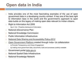 Open data in India


India provides one of the most fascinating examples of the use of open
government data in a developing country context. It has one of the best right
to information laws in the world and the government‟s approach to open
data builds on this legacy of making open data relevant to Indian citizens.



Right to Information Act 2005


Sec 4 1(b) : Proactive disclosure of information



National eGovernance Plan



National Knowledge Commission



Public Information Infrastructure



National Data Sharing and Accessibility Policy-2012



Open Government Platform created through India- Us collaboration


to Promote Transparency and Citizen Engagement



by making more government data, documents, tools and processes publicly available



Government portal data.gov.in



National Spatial Data Infrastructure



National Knowledge Network

 