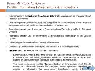 Prime Minister‟s Advisor on
Public Information Infrastructure & Innovations


Operationalising the National Knowledge Network to interconnect all educational and
research institutions



Overseeing broadband connectivity to local governments and enabling citizen interface
to improve delivery of public services and citizen empowerment



Promoting greater use of Information Communications Technology in Public Transport
Systems



Promoting greater use of Information Communications Technology in the Justice
System



Developing an Action Plan for a Decade of Innovation



Undertaking other activities that impact the creation of a knowledge society



INDIAN GOVT HOLDS FIRST TWITTER SESSION




Sam Pitroda, Adviser to the Prime Minister on Public Information Infrastructure and
Innovations, held the Indian government‟s first ever Twitter session to interact with
citizens on 25th September, to discuss public access to information.
The virtual conference, entitled „Democratisation of Information‟ which Pitroda
defined as “information access for everyone”, invited questions regarding the
PIII
release of information by government departments, public information
infrastructure, government initiatives in this field, and problems that participants
could observe and foresee

 