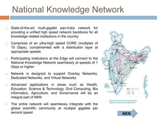 National Knowledge Network


State-of-the-art multi-gigabit pan-India network for
providing a unified high speed network backbone for all
knowledge related institutions in the country



Comprises of an ultra-high speed CORE (multiples of
10 Gbps), complimented with a distribution layer at
appropriate speeds



Participating institutions at the Edge will connect to the
National Knowledge Network seamlessly at speeds of 1
Gbps or higher



Network
is
designed
to
support
Overlay
Networks, Dedicated Networks, and Virtual Networks



Advanced
applications
in
areas
such
as
Health, Education, Science & Technology, Grid
Computing,
Bio
informatics,
Agriculture,
and
Governance will be an integral part of NKN



The entire network will seamlessly integrate with the
global scientific community at multiple gigabits per
second speed

NKN

 