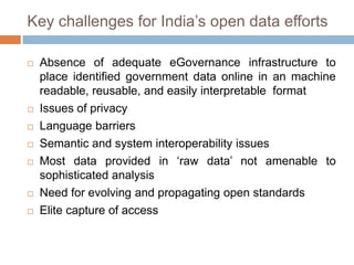 Key challenges for India‟s open data efforts










Absence of adequate eGovernance infrastructure to
place identified government data online in an machine
readable, reusable, and easily interpretable format
Issues of privacy
Language barriers
Semantic and system interoperability issues
Most data provided in „raw data‟ not amenable to
sophisticated analysis
Need for evolving and propagating open standards
Elite capture of access

 