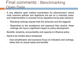 Final comments : Benchmarking Open
Data


A very effective open method coordination for eGovernment, where
most common policies and objectives are set on a voluntary
basis, and implementation is ensured not by regulation but by peer
pressure


Resulting rankings expose both the achievers and the laggards



Depending on the acceptance and exposure they receive, these
rankings can have a significant impact on policy development



Benefits: simplicity, accountability and capacity to influence policy



Need to be mindful about drawbacks


Over-simplification and excessive focus on indicators
rankings, rather than on actual needs and benefits

and

 