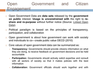 Open Government and Citizen Engagement








Open Government Data are data sets released by the government
on public interest. Usage is unconstrained with the right to reshare and re-purpose without further notice (Source: Linked Open
Data).
Political
paradigm
is
based
on
the
principles
of
transparency, participation, and collaboration
Open government is about how government can work with society
and individuals to co--‐create public value OECD (2010)
Core values of open government data can be summarized as:


Transparency: Governments should provide citizens information on what
they are doing, to receive feedback on government decisions and be held
accountable



Participation: Governments should actively solicit expertise and consult
with all sectors of society so that it makes policies with the best
information



Collaboration: Government officials should work together and with
citizens and the private sector as part of their job of solving local and

 
