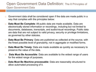 Open Government Data Definition: The 8 Principles of
Open Government Data



Government data shall be considered open if the data are made public in a
way that complies with the principles below:



Data Must Be Complete: All public data are made available. Data are
electronically stored information or recordings, including but not limited to
documents, databases, transcripts, and audio/visual recordings. Public data
are data that are not subject to valid privacy, security or privilege
limitations, as governed by other statutes.



Data Must Be Primary: Data are published as collected at the source, with
the finest possible level of granularity, not in aggregate or modified forms.



Data Must Be Timely: Data are made available as quickly as necessary to
preserve the value of the data.



Data Must Be Accessible: Data are available to the widest range of users
for the widest range of purposes.



Data Must Be Machine processable: Data are reasonably structured to
allow automated processing of it.

 
