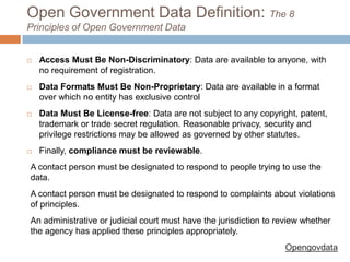 Open Government Data Definition: The 8
Principles of Open Government Data



Access Must Be Non-Discriminatory: Data are available to anyone, with
no requirement of registration.



Data Formats Must Be Non-Proprietary: Data are available in a format
over which no entity has exclusive control



Data Must Be License-free: Data are not subject to any
copyright, patent, trademark or trade secret regulation. Reasonable
privacy, security and privilege restrictions may be allowed as governed by
other statutes.



Finally, compliance must be reviewable.

A contact person must be designated to respond to people trying to use the
data.
A contact person must be designated to respond to complaints about violations
of principles.
An administrative or judicial court must have the jurisdiction to review whether
the agency has applied these principles appropriately.
Opengovdata

 