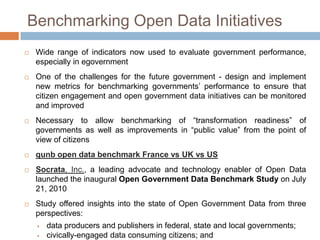 Benchmarking Open Data Initiatives


Wide range of indicators now used
performance, especially in eGovernment



One of the challenges for the future government - design and implement
new metrics for benchmarking governments‟ performance to ensure that
citizen engagement and open government data initiatives can be monitored
and improved



to

evaluate

government

Necessary to allow benchmarking of “transformation readiness” of
governments as well as improvements in “public value” from the point of
view of citizens



qunb open data benchmark France vs UK vs US



Socrata, Inc., a leading advocate and technology enabler of Open Data
launched the inaugural Open Government Data Benchmark Study on July
21, 2010



Study offered insights into the state of Open Government Data from three
perspectives:




data producers and publishers in federal, state and local governments;
civically-engaged data consuming citizens; and
programmers who aim to build civic applications based on open, public

 