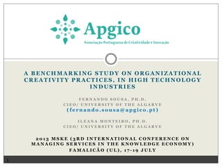 A BENCHMARKING STUDY ON ORGANIZATIONAL
CREATIVITY PRACTICES, IN HIGH TECHNOLOGY
INDUSTRIES
FERNANDO SOUSA, PH.D.
CIEO/ UNIVERSITY OF THE ALGARVE

(fernando.sousa@apgico.pt)
ILEANA MONTEIRO, PH.D.
CIEO/ UNIVERSITY OF THE ALGARVE

2013 MSKE (3RD INTERNATIONAL CONFERENCE ON
MANAGING SERVICES IN THE KNOWLEDGE ECONOMY)
FAMALICÃO (UL), 17-19 JULY

1

 