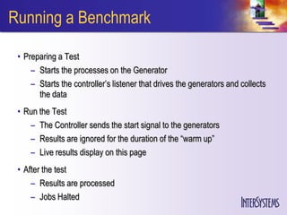 Running a Benchmark

 • Preparing a Test
     – Starts the processes on the Generator
     – Starts the controller’s listener that drives the generators and collects
       the data
 • Run the Test
    – The Controller sends the start signal to the generators
    – Results are ignored for the duration of the “warm up”
    – Live results display on this page
 • After the test
     – Results are processed
     – Jobs Halted
 