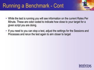 Running a Benchmark - Cont

 • While the test is running you will see information on the current Rates Per
   Minute. These are color coded to indicate how close to your target for a
   given script you are doing.
 • If you need to you can stop a test, adjust the settings for the Sessions and
   Processes and rerun the test again to aim closer to target
 