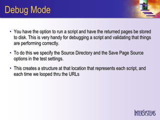 Debug Mode

 • You have the option to run a script and have the returned pages be stored
   to disk. This is very handy for debugging a script and validating that things
   are performing correctly.
 • To do this we specify the Source Directory and the Save Page Source
   options in the test settings.
 • This creates a structure at that location that represents each script, and
   each time we looped thru the URLs
 