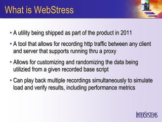 What is WebStress

 • A utility being shipped as part of the product in 2011
 • A tool that allows for recording http traffic between any client
   and server that supports running thru a proxy
 • Allows for customizing and randomizing the data being
   utilizied from a given recorded base script
 • Can play back multiple recordings simultaneously to simulate
   load and verify results, including performance metrics
 