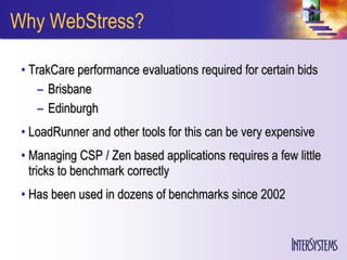 Why WebStress?

 • TrakCare performance evaluations required for certain bids
     – Brisbane
     – Edinburgh
 • LoadRunner and other tools for this can be very expensive
 • Managing CSP / Zen based applications requires a few little
   tricks to benchmark correctly
 • Has been used in dozens of benchmarks since 2002
 