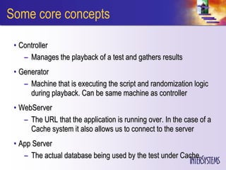 Some core concepts

 • Controller
    – Manages the playback of a test and gathers results
 • Generator
    – Machine that is executing the script and randomization logic
      during playback. Can be same machine as controller
 • WebServer
    – The URL that the application is running over. In the case of a
      Cache system it also allows us to connect to the server
 • App Server
    – The actual database being used by the test under Cache
 