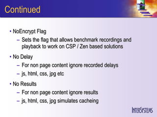 Continued

 • NoEncrypt Flag
    – Sets the flag that allows benchmark recordings and
      playback to work on CSP / Zen based solutions
 • No Delay
    – For non page content ignore recorded delays
    – js, html, css, jpg etc
 • No Results
    – For non page content ignore results
    – js, html, css, jpg simulates cacheing
 
