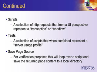 Continued

 • Scripts
    – A collection of http requests that from a UI perspective
       represent a “transaction” or “workflow”
 • Tests
    – A collection of scripts that when combined represent a
      “server usage profile”
 • Save Page Source
    – For verification purposes this will loop over a script and
      save the returned page content to a local directory
 