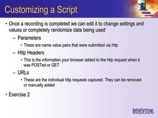 Customizing a Script
• Once a recording is completed we can edit it to change settings and
  values or completely randomize data being used
    – Parameters
       • These are name value pairs that were submitted via http
   – Http Headers
       • This is the information your browser added to the http request when it
         was POSTed or GET
   – URLs
       • These are the individual http requests captured. They can be removed
         or manually added

• Exercise 2
 