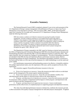 Executive Summary
The National Research Council (NRC) completed a planned 3-year review and assessment of the
U.S. Department of Energy’s project management with publication of Progress in Improving Project
Management at the Department of Energy: 2003 Assessment (NRC, 2004). In that final assessment
report, the Committee for Oversight and Assessment of U.S. Department of Energy Project Management
made the following observation:
DOE does not have a uniform set of objective measures for assessing the quality of project
management. The lack of objective measures or even reliable historic project data makes it
difficult to assess progress in improving project management. It also makes it difficult to build
confidence within GAO, Congress, OMB, and the public in the department’s ability to manage the
money it spends on its projects. Evidence continues to be anecdotal rather than objective,
quantitative, and verifiable. The absence of objective performance measures prevents the
identification of best practices and impedes widespread improvement in project management
throughout the agency. (NRC, 2004, pp. 31-32)
The Department of Energy responded to the NRC report by forming an internal task group led by
the Office of Engineering and Construction Management (OECM) to develop performance measures and
benchmarking procedures and asked the NRC to provide additional assistance to guide this effort. This
report, therefore, does not contain new findings or recommendations. The advice and guidance presented
are intended to help DOE develop and implement effective performance measures and an effective
benchmarking program for project management. The information and guidance should be viewed not as
the final work but rather as a first step toward development of a viable methodology to suit the needs and
goals of DOE.
For a performance measurement and benchmarking system to be effective, it should be crafted to
fill multiple organizational needs, carry the imprimatur of the users, and be accepted at all levels of the
organization.
The committee suggests 30 possible performance measures in four sets:
• Project-level input/process measures. Assess the resources provided to deliver an individual
project and the management of the project against standard procedures.
• Project-level output/outcome measures. Assess the cost and schedule variables of an
individual project and the degree to which the project achieves the stated objectives.
• Program- and department-level input/process measures. Assess the total resources provided
for all projects within a program or department and the degree to which program- and department-wide
goals for projects and their management are met.
• Program- and department-level output/outcome measures. Assess overall project
performance and the effectiveness of completed projects in supporting program and department missions.
The value of an individual performance measure is limited, but, combined, the measures provide
a robust assessment of the quality of project management for individual projects and programs. If applied
1
 