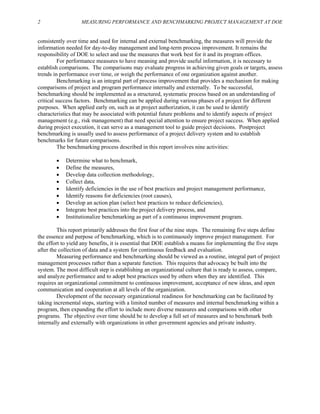 2 MEASURING PERFORMANCE AND BENCHMARKING PROJECT MANAGEMENT AT DOE
consistently over time and used for internal and external benchmarking, the measures will provide the
information needed for day-to-day management and long-term process improvement. It remains the
responsibility of DOE to select and use the measures that work best for it and its program offices.
For performance measures to have meaning and provide useful information, it is necessary to
establish comparisons. The comparisons may evaluate progress in achieving given goals or targets, assess
trends in performance over time, or weigh the performance of one organization against another.
Benchmarking is an integral part of process improvement that provides a mechanism for making
comparisons of project and program performance internally and externally. To be successful,
benchmarking should be implemented as a structured, systematic process based on an understanding of
critical success factors. Benchmarking can be applied during various phases of a project for different
purposes. When applied early on, such as at project authorization, it can be used to identify
characteristics that may be associated with potential future problems and to identify aspects of project
management (e.g., risk management) that need special attention to ensure project success. When applied
during project execution, it can serve as a management tool to guide project decisions. Postproject
benchmarking is usually used to assess performance of a project delivery system and to establish
benchmarks for future comparisons.
The benchmarking process described in this report involves nine activities:
• Determine what to benchmark,
• Define the measures,
• Develop data collection methodology,
• Collect data,
• Identify deficiencies in the use of best practices and project management performance,
• Identify reasons for deficiencies (root causes),
• Develop an action plan (select best practices to reduce deficiencies),
• Integrate best practices into the project delivery process, and
• Institutionalize benchmarking as part of a continuous improvement program.
This report primarily addresses the first four of the nine steps. The remaining five steps define
the essence and purpose of benchmarking, which is to continuously improve project management. For
the effort to yield any benefits, it is essential that DOE establish a means for implementing the five steps
after the collection of data and a system for continuous feedback and evaluation.
Measuring performance and benchmarking should be viewed as a routine, integral part of project
management processes rather than a separate function. This requires that advocacy be built into the
system. The most difficult step is establishing an organizational culture that is ready to assess, compare,
and analyze performance and to adopt best practices used by others when they are identified. This
requires an organizational commitment to continuous improvement, acceptance of new ideas, and open
communication and cooperation at all levels of the organization.
Development of the necessary organizational readiness for benchmarking can be facilitated by
taking incremental steps, starting with a limited number of measures and internal benchmarking within a
program, then expanding the effort to include more diverse measures and comparisons with other
programs. The objective over time should be to develop a full set of measures and to benchmark both
internally and externally with organizations in other government agencies and private industry.
 
