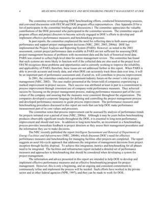 4 MEASURING PERFORMANCE AND BENCHMARKING PROJECT MANAGEMENT AT DOE
The committee reviewed ongoing DOE benchmarking efforts, conducted brainstorming sessions,
and convened discussions with OECM and DOE program office representatives. (See Appendix D for a
list of participants in the committee briefings and discussions.) The committee appreciates the valuable
contributions of the DOE personnel who participated in the committee sessions. The committee urges all
program offices and project directors to become actively engaged in DOE’s efforts to develop and
implement effective performance measures and benchmarking processes.
In past reports, the committee emphasized the need for collecting data to both assess project
performance and support project management decisions (NRC, 2001, 2003, 2004a). DOE has
implemented the Project Analysis and Reporting System (PARS). However, as noted in the 2003
assessment, current project performance data available in PARS are not sufficient for assessing DOE
project management because of problems with inconsistent data and the lack of historical trend data.
PARS was created to collect high-level data for senior management review. The committee has found
that such systems are more likely to function well if the collected data are also used at the project level.
OECM recognizes these problems and opportunities and is currently working to improve the reliability
and applicability of PARS; therefore, these issues are not addressed further in this report. When PARS is
able to provide accurate and timely data, and when DOE can accurately track these data over time, it will
be an important part of performance assessment and, if acted on, will contribute to process improvement.
In 2001, the committee conducted a government/industry forum on the owner’s role in project
management (NRC, 2002). The case studies presented at the forum told of companies experiencing a
marked improvement in project success. Their success was attributed at least in part to a commitment to
process improvement through consistent use of company-wide performance measures. They achieved
success by focusing on the project management process, making performance measures part of the core
values of the company and assuring that the measures were consistent throughout the organization. The
companies developed a corporate language for defining and controlling the project management process
and developed performance measures to guide process improvement. The performance measures and
benchmarking procedures discussed in this report are tools that can help DOE make performance
measurement part of its core values and processes.
The committee notes that process improvement can be assessed by analysis of performance trends
for projects initiated over a period of time (NRC, 2004a). Although it may be years before benchmarking
produces observable significant results throughout the DOE, it is essential to long-term performance
improvement and should start now. In addition to long-term benefits, an investment in a benchmarking
process provides immediate feedback to project directors as they assess their management procedures and
the information they use to make decisions.
The NRC recently published the report Intelligent Sustainment and Renewal of Department of
Energy Facilities and Infrastructure (NRC, 2004b), which discusses DOE’s need for effective
performance measures and benchmarking for managing facilities after projects are completed. The report
suggests an asset life-cycle approach that addresses the integration of management decisions from project
inception through facility disposal. To achieve this integration, metrics and benchmarking for all phases
need to be integrated. The facilities and infrastructure report included a detailed set of performance
measures and approaches to benchmarking that should be considered when developing a system for
project management.
The information and advice presented in this report are intended to help DOE to develop and
implement effective performance measures and an effective benchmarking program for project
management. However, this is only a beginning, and an ongoing and consistent commitment to
continuously refine and implement the process will be needed. Such efforts have worked in the private
sector and at other federal agencies (NPR, 1997), and they can be made to work for DOE.
 