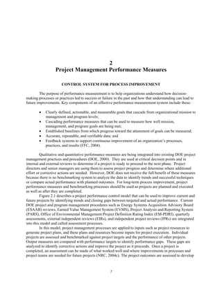 2
Project Management Performance Measures
CONTROL SYSTEM FOR PROCESS IMPROVEMENT
The purpose of performance measurement is to help organizations understand how decision-
making processes or practices led to success or failure in the past and how that understanding can lead to
future improvements. Key components of an effective performance measurement system include these:
• Clearly defined, actionable, and measurable goals that cascade from organizational mission to
management and program levels;
• Cascading performance measures that can be used to measure how well mission,
management, and program goals are being met;
• Established baselines from which progress toward the attainment of goals can be measured;
• Accurate, repeatable, and verifiable data; and
• Feedback systems to support continuous improvement of an organization’s processes,
practices, and results (FFC, 2004).
Qualitative and quantitative performance measures are being integrated into existing DOE project
management practices and procedures (DOE, 2000). They are used at critical decision points and in
internal and external reviews to determine if a project is ready to proceed to the next phase. Project
directors and senior managers are using them to assess project progress and determine where additional
effort or corrective actions are needed. However, DOE does not receive the full benefit of these measures
because there is no benchmarking system to analyze the data to identify trends and successful techniques
or compare actual performance with planned outcomes. For long-term process improvement, project
performance measures and benchmarking processes should be used as projects are planned and executed
as well as after they are completed.
Figure 2.1 describes a project performance control model that can be used to improve current and
future projects by identifying trends and closing gaps between targeted and actual performance. Current
DOE project and program management procedures such as Energy Systems Acquisition Advisory Board
(ESAAB) reviews, Earned Value Management System (EVMS), Project Analysis and Reporting System
(PARS), Office of Environmental Management Project Definition Rating Index (EM-PDRI), quarterly
assessments, external independent reviews (EIRs), and independent project reviews (IPRs) are integrated
into this model and called assessment processes.
In this model, project management processes are applied to inputs such as project resources to
generate project plans, and these plans and resources become inputs for project execution. Individual
projects are assessed and benchmarked against project targets and the performance of other projects.
Output measures are compared with performance targets to identify performance gaps. These gaps are
analyzed to identify corrective actions and improve the project as it proceeds. Once a project is
completed, an assessment can be made of what worked well and where improvements in processes and
project teams are needed for future projects (NRC, 2004c). The project outcomes are assessed to develop
7
 