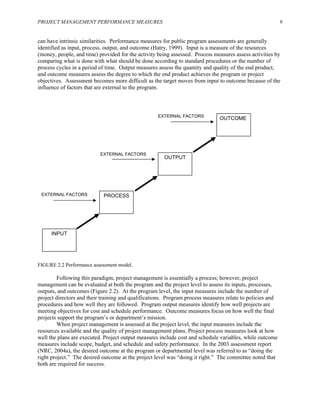 PROJECT MANAGEMENT PERFORMANCE MEASURES 9
can have intrinsic similarities. Performance measures for public program assessments are generally
identified as input, process, output, and outcome (Hatry, 1999). Input is a measure of the resources
(money, people, and time) provided for the activity being assessed. Process measures assess activities by
comparing what is done with what should be done according to standard procedures or the number of
process cycles in a period of time. Output measures assess the quantity and quality of the end product,
and outcome measures assess the degree to which the end product achieves the program or project
objectives. Assessment becomes more difficult as the target moves from input to outcome because of the
influence of factors that are external to the program.
PROCESS
OUTCOME
OUTPUT
EXTERNAL FACTORS
EXTERNAL FACTORS
EXTERNAL FACTORS
INPUT
FIGURE 2.2 Performance assessment model.
Following this paradigm, project management is essentially a process; however, project
management can be evaluated at both the program and the project level to assess its inputs, processes,
outputs, and outcomes (Figure 2.2). At the program level, the input measures include the number of
project directors and their training and qualifications. Program process measures relate to policies and
procedures and how well they are followed. Program output measures identify how well projects are
meeting objectives for cost and schedule performance. Outcome measures focus on how well the final
projects support the program’s or department’s mission.
When project management is assessed at the project level, the input measures include the
resources available and the quality of project management plans. Project process measures look at how
well the plans are executed. Project output measures include cost and schedule variables, while outcome
measures include scope, budget, and schedule and safety performance. In the 2003 assessment report
(NRC, 2004a), the desired outcome at the program or departmental level was referred to as “doing the
right project.” The desired outcome at the project level was “doing it right.” The committee noted that
both are required for success.
 