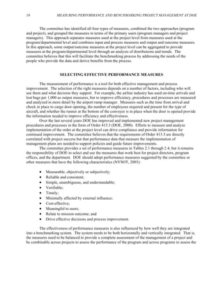 10 MEASURING PERFORMANCE AND BENCHMARKING PROJECT MANAGEMENT AT DOE
The committee has identified all four types of measures, combined the two approaches (program
and project), and grouped the measures in terms of the primary users (program managers and project
managers). This approach separates measures used at the project level from measures used at the
program/departmental level and combines input and process measures and output and outcome measures.
In this approach, some output/outcome measures at the project level can be aggregated to provide
measures at the program/departmental level through an analysis of distributions and trends. The
committee believes that this will facilitate the benchmarking process by addressing the needs of the
people who provide the data and derive benefits from the process.
SELECTING EFFECTIVE PERFORMANCE MEASURES
The measurement of performance is a tool for both effective management and process
improvement. The selection of the right measures depends on a number of factors, including who will
use them and what decision they support. For example, the airline industry has used on-time arrivals and
lost bags per 1,000 as output measures, but to improve efficiency, procedures and processes are measured
and analyzed in more detail by the airport ramp manager. Measures such as the time from arrival and
chock in place to cargo door opening, the number of employees required and present for the type of
aircraft, and whether the runner at the bottom of the conveyer is in place when the door is opened provide
the information needed to improve efficiency and effectiveness.
Over the last several years DOE has improved and implemented new project management
procedures and processes in the form of Order 413.3 (DOE, 2000). Efforts to measure and analyze
implementation of the order at the project level can drive compliance and provide information for
continued improvement. The committee believes that the requirements of Order 413.3 are directly
correlated with project success but that performance data that measure the implementation of
management plans are needed to support policies and guide future improvements.
The committee provides a set of performance measures in Tables 2.1 through 2.4, but it remains
the responsibility of DOE to select and use the measures that work best for project directors, program
offices, and the department. DOE should adopt performance measures suggested by the committee or
other measures that have the following characteristics (NYSOT, 2003):
• Measurable, objectively or subjectively;
• Reliable and consistent;
• Simple, unambiguous, and understandable;
• Verifiable;
• Timely;
• ted by external influence;
Minimally affec
• Cost-effective;
• Meaningful to users;
• Relate to mission outcome; and
• Drive effective decisions and process improvement.
,
The effectiveness of performance measures is also influenced by how well they are integrated
into a benchmarking system. The system needs to be both horizontally and vertically integrated. That is
the measures need to be balanced to provide a complete assessment of the management of a project and
be combinable across projects to assess the performance of the program and across programs to assess the
 