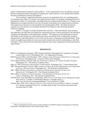 PROJECT MANAGEMENT PERFORMANCE MEASURES 11
impact of department-level policies and procedures.1
If any organizational entity can identify a measure
that has meaning and identity throughout an organization, such a measure is very valuable and should be
res.
e
asures are calculated, and specify the frequency with which data should be
collecte
al
ey will provide the information needed for day-to-day management and long-term process
provement.
REFERENCES
DOE (U cquisition of Capital
EOP (E -Based Service Contracting
FFC (F dicators for Federal Facilities Portfolios.
NRC (N t the Department
NRC. 2 Facilities and
NRC. 2 rategies for the 21st
NYSOT ject Management Guide
Trimble ,
enter, Inc. Available online at http://www.prosci.com/metrics.htm.
Accessed April 25, 2005.
the goal of performance measure development.
The committee’s suggested performance measures are presented in four sets, including project-
level input/process (Table 2.1), project-level output/outcome (Table 2.2), program- and department-level
input/process (Table 2.3), and program- and department-level output/outcome (Table 2.4). Program- and
department-level output/outcome are also the roll-up data of the project-level output/outcome measu
The program-level measures are also intended to be used throughout DOE. The tables describe th
measures, how the me
d or updated.
Tables 2.1 through 2.4 include 30 performance measures. Taken individually, these measures
lack robustness, but when they are analyzed as a group they provide a robust assessment of the individu
variability and dependency of the performance measures. The adequacy of each performance measure
individually is also limited, but combined they provide an assessment of the overall quality of project
management for individual projects as well as the overall success of programs and the department. If the
metrics are applied consistently over time and used for internal and external benchmarking, as described
in Chapter 3, th
im
.S. Department of Energy). 2000. Program and Project Management for A
Assets (Order O 413.3). Washington, D.C.: U.S. Department of Energy.
xecutive Office of the President). 1998. A Report on the Performance
Pilot Project. Washington, D.C.: Executive Office of the President.
ederal Facilities Council). 2004. Key Performance In
Washington, D.C.: The National Academies Press.
Hatry, H. 1999. Performance Measurement: Getting Results. Washington, D.C.: Urban Institute Press.
ational Research Council). 2004a. Progress in Improving Project Management a
of Energy, 2003 Assessment. Washington, D.C.: The National Academies Press.
004b. Intelligent Sustainment and Renewal of Department of Energy
Infrastructure. Washington, D.C.: The National Academies Press.
004c. Investments in Federal Facilities: Asset Management St
Century. Washington, D.C.: The National Academies Press.
(New York State Office for Technology). 2003. The New York State Pro
Book, Release 2. Chapter 4, Performance Measures. Available online at
http://www.oft.state.ny.us/pmmp/guidebook2/. Accessed March 14, 2005.
, Dave. 2001. How to Measure Success: Uncovering the Secrets of Effective Metrics. Loveland
Col.: Quality Leadership C
1
Effective performance measures have also been referred to as SMART measures, meaning they are Specific,
Measurable, Actionable, Relevant, and Timely (Trimble, 2001).
 