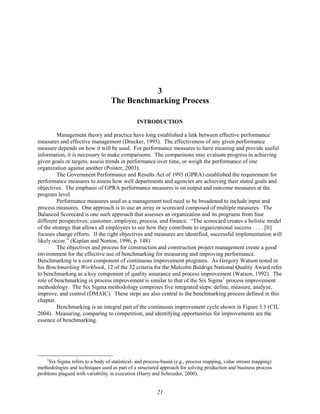 3
The Benchmarking Process
INTRODUCTION
Management theory and practice have long established a link between effective performance
measures and effective management (Drucker, 1995). The effectiveness of any given performance
measure depends on how it will be used. For performance measures to have meaning and provide useful
information, it is necessary to make comparisons. The comparisons may evaluate progress in achieving
given goals or targets, assess trends in performance over time, or weigh the performance of one
organization against another (Poister, 2003).
The Government Performance and Results Act of 1993 (GPRA) established the requirement for
performance measures to assess how well departments and agencies are achieving their stated goals and
objectives. The emphasis of GPRA performance measures is on output and outcome measures at the
program level.
Performance measures used as a management tool need to be broadened to include input and
process measures. One approach is to use an array or scorecard composed of multiple measures. The
Balanced Scorecard is one such approach that assesses an organization and its programs from four
different perspectives: customer, employee, process, and finance. “The scorecard creates a holistic model
of the strategy that allows all employees to see how they contribute to organizational success . . . . [It]
focuses change efforts. If the right objectives and measures are identified, successful implementation will
likely occur.” (Kaplan and Norton, 1996, p. 148)
The objectives and process for construction and construction project management create a good
environment for the effective use of benchmarking for measuring and improving performance.
Benchmarking is a core component of continuous improvement programs. As Gregory Watson noted in
his Benchmarking Workbook, 12 of the 32 criteria for the Malcolm Baldrige National Quality Award refer
to benchmarking as a key component of quality assurance and process improvement (Watson, 1992). The
role of benchmarking in process improvement is similar to that of the Six Sigma1
process improvement
methodology. The Six Sigma methodology comprises five integrated steps: define, measure, analyze,
improve, and control (DMAIC). These steps are also central to the benchmarking process defined in this
chapter.
Benchmarking is an integral part of the continuous improvement cycle shown in Figure 3.1 (CII,
2004). Measuring, comparing to competition, and identifying opportunities for improvements are the
essence of benchmarking.
1
Six Sigma refers to a body of statistical- and process-based (e.g., process mapping, value stream mapping)
methodologies and techniques used as part of a structured approach for solving production and business process
problems plagued with variability in execution (Harry and Schroeder, 2000).
21
 