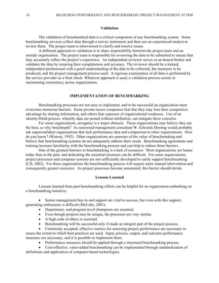 24 MEASURING PERFORMANCE AND BENCHMARKING PROJECT MANAGEMENT AT DOE
Validation
The validation of benchmarked data is a critical component of any benchmarking system. Some
benchmarking services collect data through a survey instrument and then use an experienced analyst to
review them. The project team is interviewed to clarify and resolve issues.
A different approach to validation is to share responsibility between the project team and an
outside organization. The project team is responsible for reviewing the data to be submitted to ensure that
they accurately reflect the project’s experience. An independent reviewer serves as an honest broker and
validates the data by ensuring their completeness and accuracy. The reviewer should be a trained,
independent professional with a good understanding of the data to be collected, the measures to be
produced, and the project management process used. A rigorous examination of all data is performed by
the service provider as a final check. Whatever approach is used, a validation process assists in
maintaining consistency across organizations.
IMPLEMENTATION OF BENCHMARKING
Benchmarking processes are not easy to implement, and to be successful an organization must
overcome numerous barriers. Some private-sector companies fear that they may lose their competitive
advantage by sharing information, and others fear exposure of organizational weakness. Use of an
identity-blind process, whereby data are posted without attribution, can mitigate these concerns.
For some organizations, arrogance is a major obstacle. These organizations may believe they are
the best, so why benchmark? As renowned management consultant W. Edwards Deming would probably
ask superconfident organizations that lack performance data and comparison to other organizations: How
do you know? (Watson, 1992). Other organizations are unaware of the value of benchmarking and
believe that benchmarking systems do not adequately address their needs. Benchmarking agreements and
training increase familiarity with the benchmarking process and can help to reduce these barriers.
One of the greatest barriers to benchmarking is a lack of resources. Most organizations are leaner
today than in the past, and dedicating the essential resources can be difficult. For some organizations,
project processes and computer systems are not sufficiently developed to easily support benchmarking
(CII, 2002). For these organizations the benchmarking process will require more manual intervention and
consequently greater resources. As project processes become automated, this barrier should shrink.
Lessons Learned
Lessons learned from past benchmarking efforts can be helpful for an organization embarking on
a benchmarking initiative:
• Senior management buy-in and support are vital to success, but even with this support,
generating enthusiasm is difficult (McCabe, 2001).
• Department- and program-level champions are essential.
• Even though projects may be unique, the processes are very similar.
• A high code of ethics is essential.
• Benchmarking will be successful only if made an integral part of the project process.
• Commonly accepted, effective metrics for assessing project performance are necessary to
assess the extent to which best practices are used. Input, process, output, and outcome performance
measures are necessary, and it is possible to implement them.
• Performance measures should be applied through a structured benchmarking process.
• Cost-effective, value-added benchmarking can be implemented through standardization of
definitions and application of computer-based technologies.
 