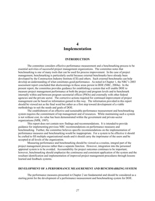 4
Implementation
INTRODUCTION
The committee considers effective performance measurement and a benchmarking process to be
essential activities of successful project management organizations. The committee notes that
benchmarking is one of many tools that can be used for process improvement. In the case of project
management, benchmarking is particularly useful because external benchmarks have already been
developed by the Construction Industry Institute (CII) and others. Such external benchmarks can help
develop an understanding of what constitutes good performance. As noted in Chapter 1, the NRC’s 2003
assessment report concluded that shortcomings in these areas persist in DOE (NRC, 2004a). In the
present report, the committee provides guidance for establishing a system that will enable DOE to
measure project management performance at both the project and program levels and to benchmark
internally within and between program secretarial offices (PSOs) and externally with other federal
agencies and the private sector. The corrective actions required for continued improvement of project
management can be based on information gained in this way. The information provided in this report
should be viewed not as the final word but rather as a first step toward development of a viable
methodology to suit the needs and goals of DOE.
The establishment of an effective and sustainable performance measurement and benchmarking
system requires the commitment of top management and of resources. While maintaining such a system
is not without cost, its value has been demonstrated within the government and private-sector
organizations (NPR, 1997).
This report does not contain new findings and recommendations. It is intended to provide
guidance for implementing previous NRC recommendations on performance measures and
benchmarking. Further, the committee believes specific recommendations on the implementation of
performance measures and benchmarking would be inappropriate. For a system to be effective it should
be crafted to fill multiple organizational needs and it should carry the imprimatur of the users and be
accepted at all levels of the organization.
Measuring performance and benchmarking should be viewed as a routine, integral part of the
project management process rather than a separate function. However, integration into the personnel
appraisal system is to be avoided. Accountability for project outcomes continues to be important;
however, benchmarking should emphasize the continuous and consistent application of the system and the
resultant identification and implementation of improved project management procedures through lessons
learned and feedback systems.
DEVELOPMENT OF A PERFORMANCE MEASUREMENT AND BENCHMARKING SYSTEM
The performance measures presented in Chapter 2 are fundamental and should be considered as a
starting point for the development of a performance measurement and benchmarking system for DOE.
27
 
