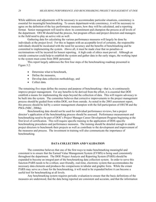 28 MEASURING PERFORMANCE AND BENCHMARKING PROJECT MANAGEMENT AT DOE
While additions and adjustments will be necessary to accommodate particular situations, consistency is
essential for meaningful benchmarking. To assure department-wide consistency, it will be necessary to
agree on the definition of the key performance measures, how they will be calculated, and a reporting
format. Senior management will need to show its commitment and champion the process at all levels of
the department. OECM should lead the process, but program offices and project directors and managers
in the field need to play an active role as well.
Gathering data for calculating the various performance measures will largely be done by
individuals at the project level. For this to happen with an acceptable level of certainty, the responsible
individuals should be inculcated with the need for accuracy and the benefits of benchmarking and be
committed to implementing the system. Above all, it must be made clear that no penalties or
recriminations will be incurred for honest reporting. A high code of ethics must prevail. Although an
outside contractor could help to establish the system and gather data in the early stages, the working input
to the system must come from DOE personnel.
This report largely addresses the first four steps of the benchmarking roadmap presented in
Figure 3.2:
• Determine what to benchmark,
• Define the measures,
• Develop data collection methodology, and
• Collect data.
The remaining five steps define the essence and purpose of benchmarking—that is, to continuously
improve project management. For any benefits to be derived from the effort, it is essential that DOE
establish a means for implementing the steps beyond the collection of data. This will require advocacy to
be built into the system. The committee believes that corrective improvements to the project management
process should be guided from within DOE, not from outside. As noted in the 2003 assessment report,
this process should be led by a senior management champion with the full participation of OECM and the
PSOs (NRC, 2004a).
Benchmarking data should not be used for individual performance reviews, but a project
director’s application of the benchmarking process should be assessed. Performance measurement and
benchmarking need to be part of DOE’s Project Manager Career Development Program beginning at the
first level of certification. This will require specific training in the application of DOE-specific
benchmarking procedures and performance measures. The training should be detailed enough to enable
project directors to benchmark their projects as well as contribute to the development and improvement of
the measures and process. The investment in training will also communicate the importance of
benchmarking.
DATA COLLECTION AND VALIDATION
The committee believes that one of the first ways to make benchmarking meaningful and
consistent is to ensure that the Earned Value Management System (EVMS) is being used consistently
throughout the department. The DOE Project Analysis and Reporting System (PARS) should be
expanded to become an integral part of the benchmarking data collection system. In order to serve this
function PARS needs to be a robust, user-friendly, real-time, electronic system that accommodates the
necessary data elements and produces the comparisons in tabular and graphic form. While the extant
PARS may serve as a base for the benchmarking, it will need to be expanded before it can become a
useful tool for benchmarking at all levels.
Any benchmarking system requires periodic evaluation to ensure that the basic definitions of the
measures are understood, that the data being reported are consistent and accurate, and that the information
 