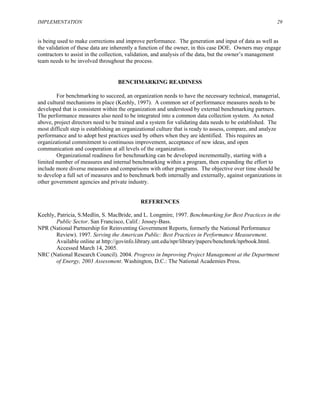 IMPLEMENTATION 29
is being used to make corrections and improve performance. The generation and input of data as well as
the validation of these data are inherently a function of the owner, in this case DOE. Owners may engage
contractors to assist in the collection, validation, and analysis of the data, but the owner’s management
team needs to be involved throughout the process.
BENCHMARKING READINESS
For benchmarking to succeed, an organization needs to have the necessary technical, managerial,
and cultural mechanisms in place (Keehly, 1997). A common set of performance measures needs to be
developed that is consistent within the organization and understood by external benchmarking partners.
The performance measures also need to be integrated into a common data collection system. As noted
above, project directors need to be trained and a system for validating data needs to be established. The
most difficult step is establishing an organizational culture that is ready to assess, compare, and analyze
performance and to adopt best practices used by others when they are identified. This requires an
organizational commitment to continuous improvement, acceptance of new ideas, and open
communication and cooperation at all levels of the organization.
Organizational readiness for benchmarking can be developed incrementally, starting with a
limited number of measures and internal benchmarking within a program, then expanding the effort to
include more diverse measures and comparisons with other programs. The objective over time should be
to develop a full set of measures and to benchmark both internally and externally, against organizations in
other government agencies and private industry.
REFERENCES
Keehly, Patricia, S.Medlin, S. MacBride, and L. Longmire, 1997. Benchmarking for Best Practices in the
Public Sector. San Francisco, Calif.: Jossey-Bass.
NPR (National Partnership for Reinventing Government Reports, formerly the National Performance
Review). 1997. Serving the American Public: Best Practices in Performance Measurement.
Available online at http://govinfo.library.unt.edu/npr/library/papers/benchmrk/nprbook.html.
Accessed March 14, 2005.
NRC (National Research Council). 2004. Progress in Improving Project Management at the Department
of Energy, 2003 Assessment. Washington, D.C.: The National Academies Press.
 